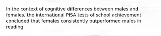 In the context of cognitive differences between males and females, the international PISA tests of school achievement concluded that females consistently outperformed males in reading