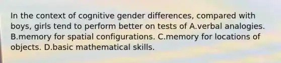 In the context of cognitive gender differences, compared with boys, girls tend to perform better on tests of A.verbal analogies. B.memory for spatial configurations. C.memory for locations of objects. D.basic mathematical skills.