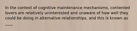 In the context of cognitive maintenance mechanisms, contented lovers are relatively uninterested and unaware of how well they could be doing in alternative relationships, and this is known as ____