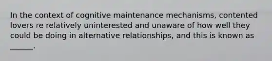 In the context of cognitive maintenance mechanisms, contented lovers re relatively uninterested and unaware of how well they could be doing in alternative relationships, and this is known as ______.