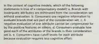 In the context of cognitive models, which of the following statements is true of a compensatory model? a. Brands with inadequate attributes are eliminated from the consideration set without evaluation. b. Consumers use negative information to evaluate brands that are part of the consideration set. c. A negative evaluation of one attribute cannot be compensated for by the positive features on others. d. Consumers evaluate how good each of the attributes of the brands in their consideration set is. e. Consumers have cutoff levels for each attribute because evaluation requires less cognitive effort.