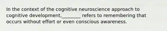 In the context of the cognitive neuroscience approach to cognitive development,________ refers to remembering that occurs without effort or even conscious awareness.