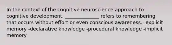 In the context of the cognitive neuroscience approach to cognitive development, ______________ refers to remembering that occurs without effort or even conscious awareness. -explicit memory -declarative knowledge -procedural knowledge -implicit memory