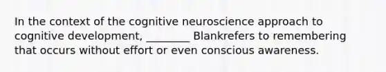 In the context of the cognitive neuroscience approach to cognitive development, ________ Blankrefers to remembering that occurs without effort or even conscious awareness.