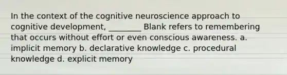 In the context of the cognitive neuroscience approach to cognitive development, ________ Blank refers to remembering that occurs without effort or even conscious awareness. a. implicit memory b. declarative knowledge c. procedural knowledge d. explicit memory