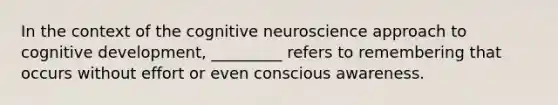 In the context of the cognitive neuroscience approach to cognitive development, _________ refers to remembering that occurs without effort or even conscious awareness.