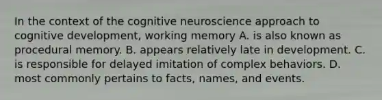 In the context of the cognitive neuroscience approach to cognitive development, working memory A. is also known as procedural memory. B. appears relatively late in development. C. is responsible for delayed imitation of complex behaviors. D. most commonly pertains to facts, names, and events.