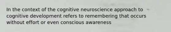 In the context of the cognitive neuroscience approach to cognitive development refers to remembering that occurs without effort or even conscious awareness