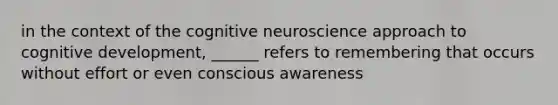 in the context of the cognitive neuroscience approach to cognitive development, ______ refers to remembering that occurs without effort or even conscious awareness