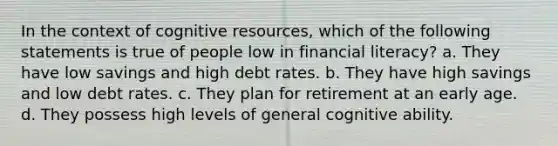 In the context of cognitive resources, which of the following statements is true of people low in financial literacy? a. They have low savings and high debt rates. b. They have high savings and low debt rates. c. They plan for retirement at an early age. d. They possess high levels of general cognitive ability.