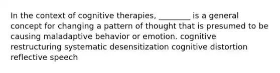 In the context of cognitive therapies, ________ is a general concept for changing a pattern of thought that is presumed to be causing maladaptive behavior or emotion. cognitive restructuring systematic desensitization cognitive distortion reflective speech