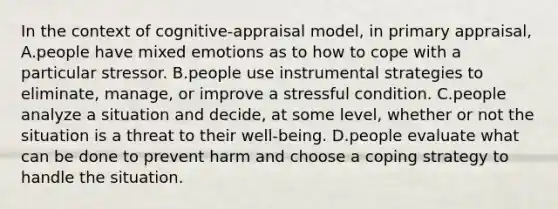 In the context of cognitive-appraisal model, in primary appraisal, A.people have mixed emotions as to how to cope with a particular stressor. B.people use instrumental strategies to eliminate, manage, or improve a stressful condition. C.people analyze a situation and decide, at some level, whether or not the situation is a threat to their well-being. D.people evaluate what can be done to prevent harm and choose a coping strategy to handle the situation.