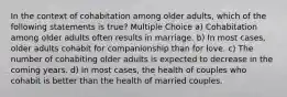 In the context of cohabitation among older adults, which of the following statements is true? Multiple Choice a) Cohabitation among older adults often results in marriage. b) In most cases, older adults cohabit for companionship than for love. c) The number of cohabiting older adults is expected to decrease in the coming years. d) In most cases, the health of couples who cohabit is better than the health of married couples.