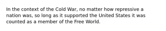 In the context of the Cold War, no matter how repressive a nation was, so long as it supported the United States it was counted as a member of the Free World.