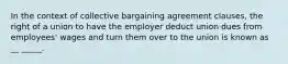 In the context of collective bargaining agreement clauses, the right of a union to have the employer deduct union dues from employees' wages and turn them over to the union is known as __ _____.