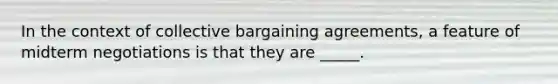 In the context of collective bargaining agreements, a feature of midterm negotiations is that they are _____.