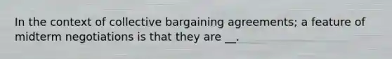 In the context of collective bargaining agreements; a feature of midterm negotiations is that they are __.