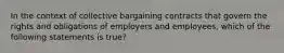 In the context of collective bargaining contracts that govern the rights and obligations of employers and employees, which of the following statements is true?