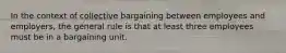 In the context of collective bargaining between employees and employers, the general rule is that at least three employees must be in a bargaining unit.