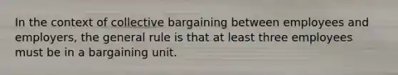 In the context of collective bargaining between employees and employers, the general rule is that at least three employees must be in a bargaining unit.