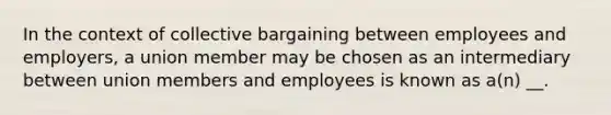 In the context of collective bargaining between employees and employers, a union member may be chosen as an intermediary between union members and employees is known as a(n) __.