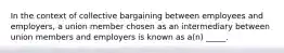 In the context of collective bargaining between employees and employers, a union member chosen as an intermediary between union members and employers is known as a(n) _____.