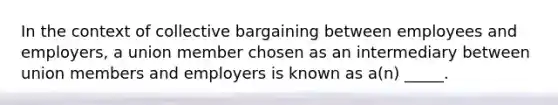 In the context of collective bargaining between employees and employers, a union member chosen as an intermediary between union members and employers is known as a(n) _____.