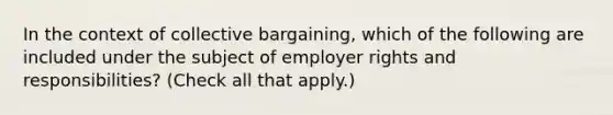 In the context of collective bargaining, which of the following are included under the subject of employer rights and responsibilities? (Check all that apply.)