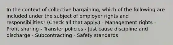 In the context of collective bargaining, which of the following are included under the subject of employer rights and responsibilities? (Check all that apply.) - Management rights - Profit sharing - Transfer policies - Just cause discipline and discharge - Subcontracting - Safety standards