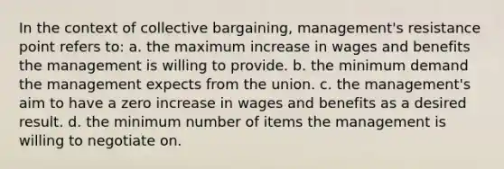 In the context of collective bargaining, management's resistance point refers to: a. the maximum increase in wages and benefits the management is willing to provide. b. the minimum demand the management expects from the union. c. the management's aim to have a zero increase in wages and benefits as a desired result. d. the minimum number of items the management is willing to negotiate on.