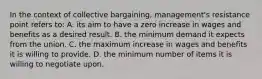 In the context of collective bargaining, management's resistance point refers to: A. its aim to have a zero increase in wages and benefits as a desired result. B. the minimum demand it expects from the union. C. the maximum increase in wages and benefits it is willing to provide. D. the minimum number of items it is willing to negotiate upon.