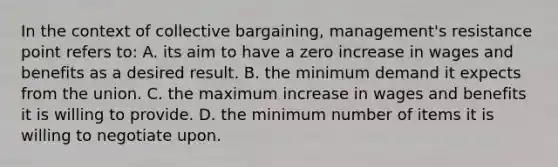 In the context of collective bargaining, management's resistance point refers to: A. its aim to have a zero increase in wages and benefits as a desired result. B. the minimum demand it expects from the union. C. the maximum increase in wages and benefits it is willing to provide. D. the minimum number of items it is willing to negotiate upon.