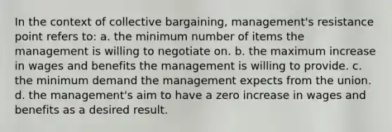 In the context of collective bargaining, management's resistance point refers to: a. the minimum number of items the management is willing to negotiate on. b. the maximum increase in wages and benefits the management is willing to provide. c. the minimum demand the management expects from the union. d. the management's aim to have a zero increase in wages and benefits as a desired result.