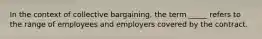 In the context of collective bargaining, the term _____ refers to the range of employees and employers covered by the contract.