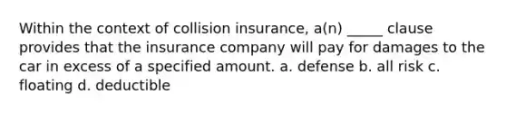 Within the context of collision insurance, a(n) _____ clause provides that the insurance company will pay for damages to the car in excess of a specified amount. a. defense b. all risk c. floating d. deductible