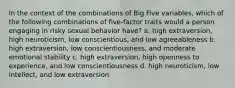 In the context of the combinations of Big Five variables, which of the following combinations of five-factor traits would a person engaging in risky sexual behavior have? a. high extraversion, high neuroticism, low conscientious, and low agreeableness b. high extraversion, low conscientiousness, and moderate emotional stability c. high extraversion, high openness to experience, and low conscientiousness d. high neuroticism, low intellect, and low extraversion