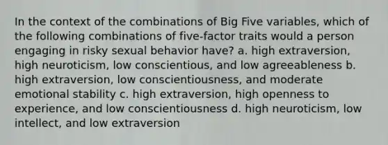 In the context of the combinations of Big Five variables, which of the following combinations of five-factor traits would a person engaging in risky sexual behavior have? a. high extraversion, high neuroticism, low conscientious, and low agreeableness b. high extraversion, low conscientiousness, and moderate emotional stability c. high extraversion, high openness to experience, and low conscientiousness d. high neuroticism, low intellect, and low extraversion