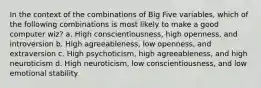 In the context of the combinations of Big Five variables, which of the following combinations is most likely to make a good computer wiz? a. High conscientiousness, high openness, and introversion b. High agreeableness, low openness, and extraversion c. High psychoticism, high agreeableness, and high neuroticism d. High neuroticism, low conscientiousness, and low emotional stability