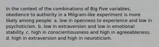 In the context of the combinations of Big Five variables, obedience to authority in a Milgram-like experiment is more likely among people: a. low in openness to experience and low in psychoticism. b. low in extraversion and low in emotional stability. c. high in conscientiousness and high in agreeableness. d. high in extraversion and high in neuroticism.