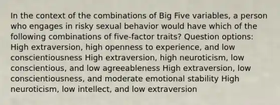 In the context of the combinations of Big Five variables, a person who engages in risky sexual behavior would have which of the following combinations of five-factor traits? Question options: High extraversion, high openness to experience, and low conscientiousness High extraversion, high neuroticism, low conscientious, and low agreeableness High extraversion, low conscientiousness, and moderate emotional stability High neuroticism, low intellect, and low extraversion