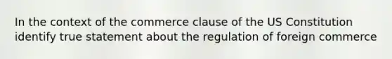 In the context of the commerce clause of the US Constitution identify true statement about the regulation of foreign commerce