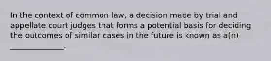 In the context of common law, a decision made by trial and appellate court judges that forms a potential basis for deciding the outcomes of similar cases in the future is known as a(n) ______________.