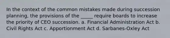 In the context of the <a href='https://www.questionai.com/knowledge/k7Vb50mQ1P-common-mistakes' class='anchor-knowledge'>common mistakes</a> made during succession planning, the provisions of the _____ require boards to increase the priority of CEO succession. a. Financial Administration Act b. <a href='https://www.questionai.com/knowledge/kkdJLQddfe-civil-rights' class='anchor-knowledge'>civil rights</a> Act c. Apportionment Act d. Sarbanes-Oxley Act