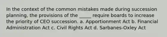 In the context of the common mistakes made during succession planning, the provisions of the _____ require boards to increase the priority of CEO succession. a. Apportionment Act b. Financial Administration Act c. Civil Rights Act d. Sarbanes-Oxley Act