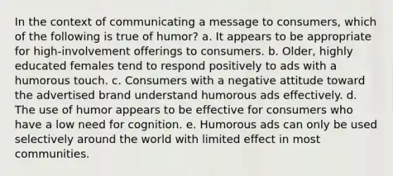 In the context of communicating a message to consumers, which of the following is true of humor? a. It appears to be appropriate for high-involvement offerings to consumers. b. Older, highly educated females tend to respond positively to ads with a humorous touch. c. Consumers with a negative attitude toward the advertised brand understand humorous ads effectively. d. The use of humor appears to be effective for consumers who have a low need for cognition. e. Humorous ads can only be used selectively around the world with limited effect in most communities.