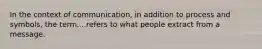 In the context of communication, in addition to process and symbols, the term....refers to what people extract from a message.