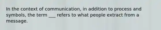 In the context of communication, in addition to process and symbols, the term ___ refers to what people extract from a message.