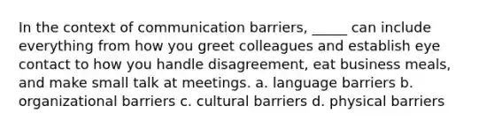 In the context of communication barriers, _____ can include everything from how you greet colleagues and establish eye contact to how you handle disagreement, eat business meals, and make small talk at meetings. a. language barriers b. organizational barriers c. cultural barriers d. physical barriers