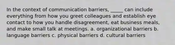 In the context of communication barriers, _____ can include everything from how you greet colleagues and establish eye contact to how you handle disagreement, eat business meals, and make small talk at meetings. a. organizational barriers b. language barriers c. physical barriers d. cultural barriers