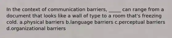 In the context of communication barriers, _____ can range from a document that looks like a wall of type to a room that's freezing cold. a.physical barriers b.language barriers c.perceptual barriers d.organizational barriers